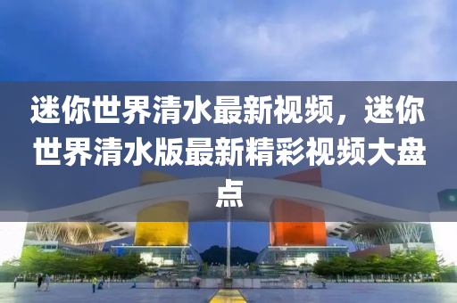 迷你世界清水最新视频，迷你世界清水版最新精彩视频大盘点