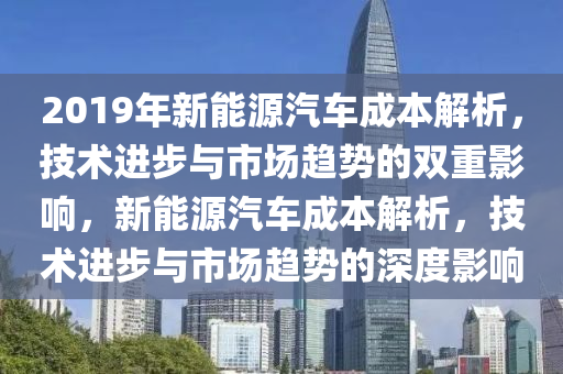 2019年新能源汽车成本解析，技术进步与市场趋势的双重影响，新能源汽车成本解析，技术进步与市场趋势的深度影响