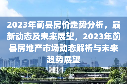 2023年蓟县房价走势分析，最新动态及未来展望，2023年蓟县房地产市场动态解析与未来趋势展望