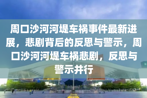 周口沙河河堤车祸事件最新进展，悲剧背后的反思与警示，周口沙河河堤车祸悲剧，反思与警示并行