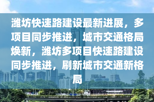 潍坊快速路建设最新进展，多项目同步推进，城市交通格局焕新，潍坊多项目快速路建设同步推进，刷新城市交通新格局