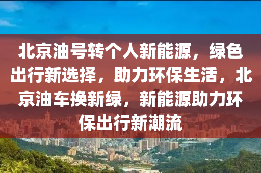 北京油号转个人新能源，绿色出行新选择，助力环保生活，北京油车换新绿，新能源助力环保出行新潮流