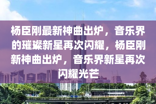 杨臣刚最新神曲出炉，音乐界的璀璨新星再次闪耀，杨臣刚新神曲出炉，音乐界新星再次闪耀光芒