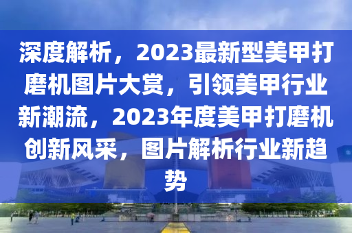 深度解析，2023最新型美甲打磨机图片大赏，引领美甲行业新潮流，2023年度美甲打磨机创新风采，图片解析行业新趋势