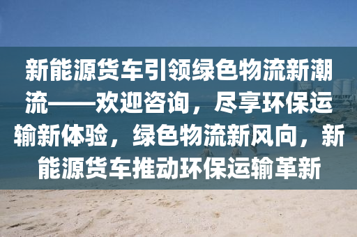 新能源货车引领绿色物流新潮流——欢迎咨询，尽享环保运输新体验，绿色物流新风向，新能源货车推动环保运输革新