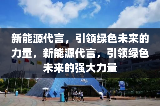 新能源代言，引领绿色未来的力量，新能源代言，引领绿色未来的强大力量