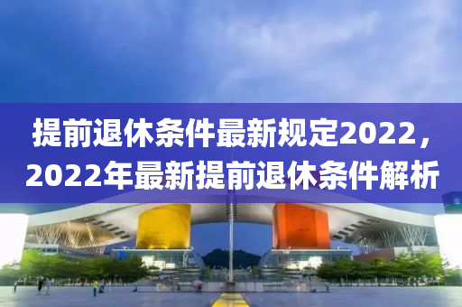 提前退休条件最新规定2022，2022年最新提前退休条件解析