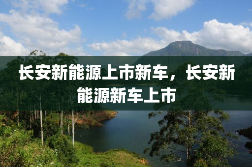 长安新能源上市新车，长安新能源新车上市