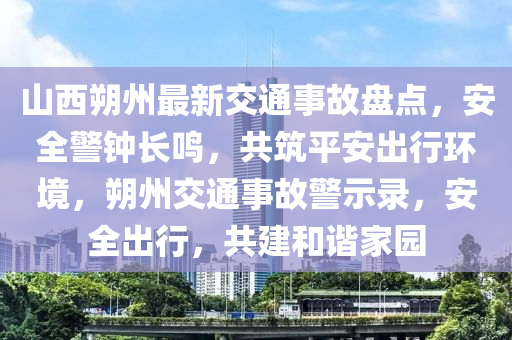 山西朔州最新交通事故盘点，安全警钟长鸣，共筑平安出行环境，朔州交通事故警示录，安全出行，共建和谐家园