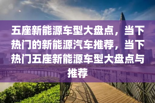 五座新能源车型大盘点，当下热门的新能源汽车推荐，当下热门五座新能源车型大盘点与推荐