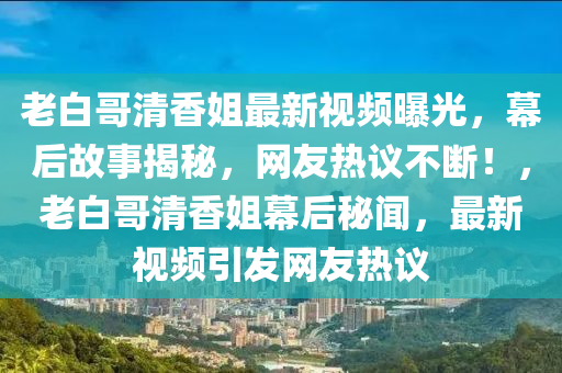 老白哥清香姐最新视频曝光，幕后故事揭秘，网友热议不断！，老白哥清香姐幕后秘闻，最新视频引发网友热议