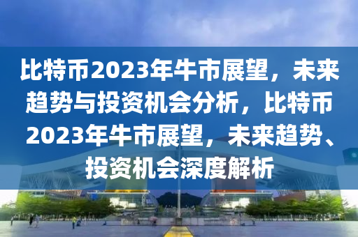 比特币2023年牛市展望，未来趋势与投资机会分析，比特币2023年牛市展望，未来趋势、投资机会深度解析