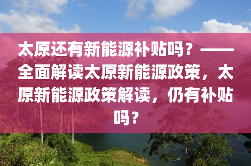 太原还有新能源补贴吗？——全面解读太原新能源政策，太原新能源政策解读，仍有补贴吗？