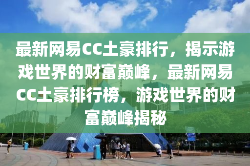 最新网易CC土豪排行，揭示游戏世界的财富巅峰，最新网易CC土豪排行榜，游戏世界的财富巅峰揭秘