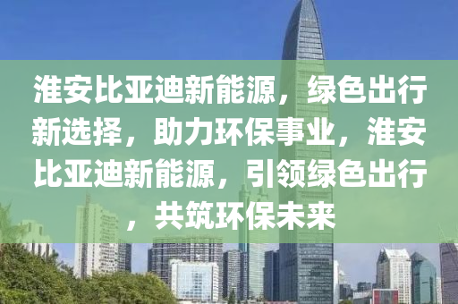 淮安比亚迪新能源，绿色出行新选择，助力环保事业，淮安比亚迪新能源，引领绿色出行，共筑环保未来