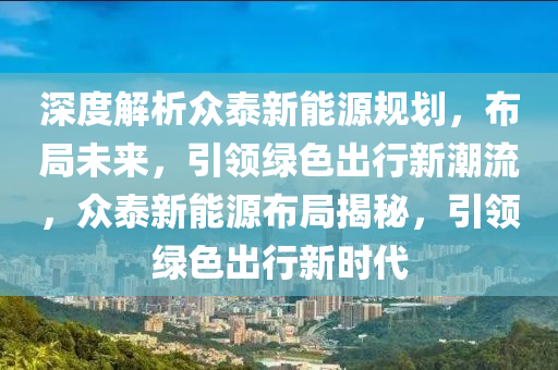 深度解析众泰新能源规划，布局未来，引领绿色出行新潮流，众泰新能源布局揭秘，引领绿色出行新时代