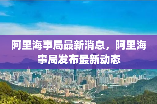 阿里海事局最新消息，阿里海事局发布最新动态