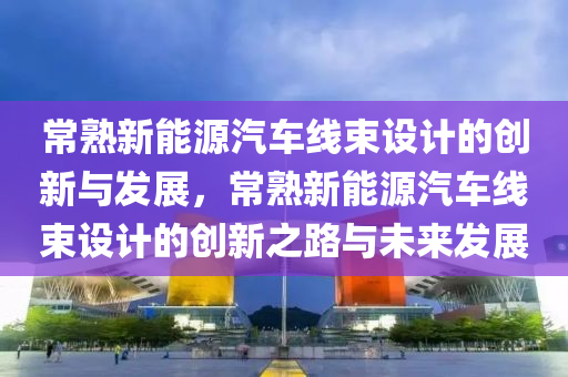 常熟新能源汽车线束设计的创新与发展，常熟新能源汽车线束设计的创新之路与未来发展