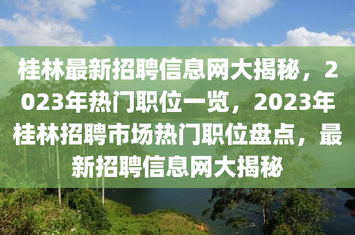 桂林最新招聘信息网大揭秘，2023年热门职位一览，2023年桂林招聘市场热门职位盘点，最新招聘信息网大揭秘