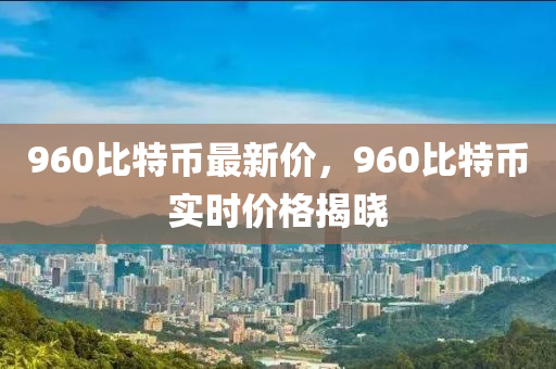 960比特币最新价，960比特币实时价格揭晓