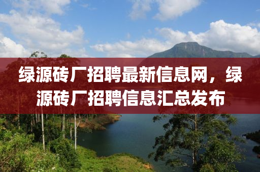 绿源砖厂招聘最新信息网，绿源砖厂招聘信息汇总发布