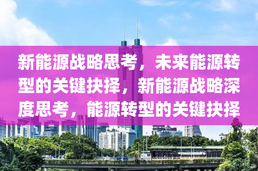 新能源战略思考，未来能源转型的关键抉择，新能源战略深度思考，能源转型的关键抉择