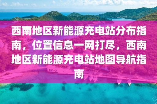 西南地区新能源充电站分布指南，位置信息一网打尽，西南地区新能源充电站地图导航指南