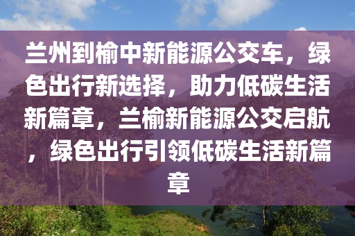 兰州到榆中新能源公交车，绿色出行新选择，助力低碳生活新篇章，兰榆新能源公交启航，绿色出行引领低碳生活新篇章