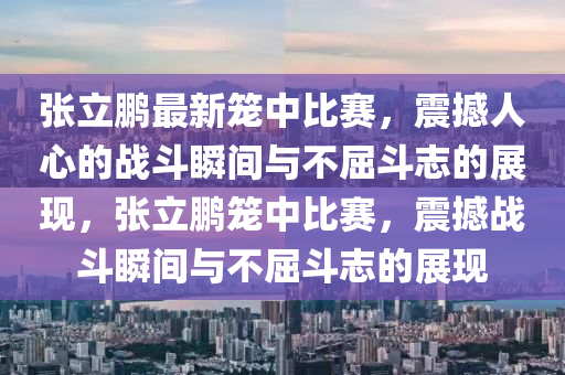 张立鹏最新笼中比赛，震撼人心的战斗瞬间与不屈斗志的展现，张立鹏笼中比赛，震撼战斗瞬间与不屈斗志的展现