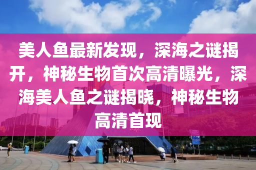 美人鱼最新发现，深海之谜揭开，神秘生物首次高清曝光，深海美人鱼之谜揭晓，神秘生物高清首现