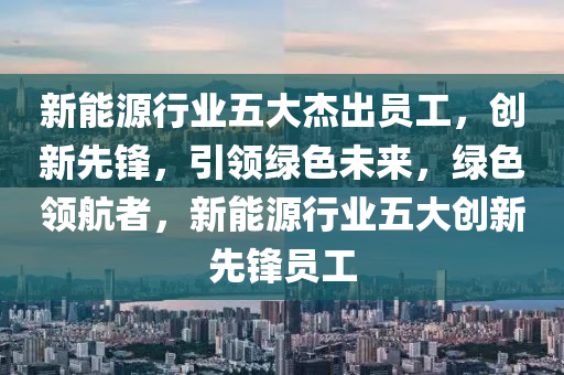 新能源行业五大杰出员工，创新先锋，引领绿色未来，绿色领航者，新能源行业五大创新先锋员工