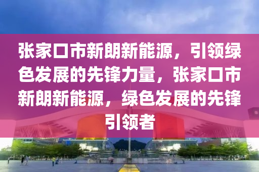 张家口市新朗新能源，引领绿色发展的先锋力量，张家口市新朗新能源，绿色发展的先锋引领者