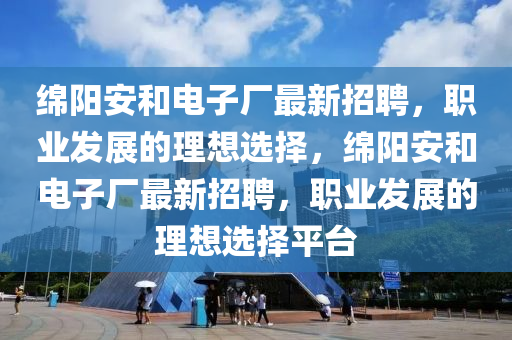 绵阳安和电子厂最新招聘，职业发展的理想选择，绵阳安和电子厂最新招聘，职业发展的理想选择平台