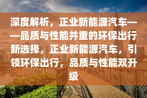 深度解析，正业新能源汽车——品质与性能并重的环保出行新选择，正业新能源汽车，引领环保出行，品质与性能双升级