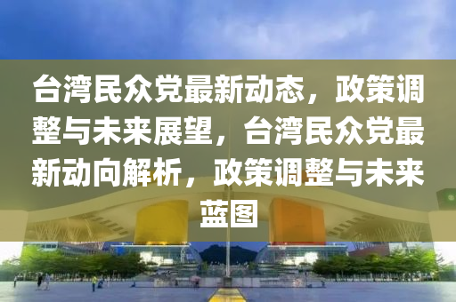 台湾民众党最新动态，政策调整与未来展望，台湾民众党最新动向解析，政策调整与未来蓝图