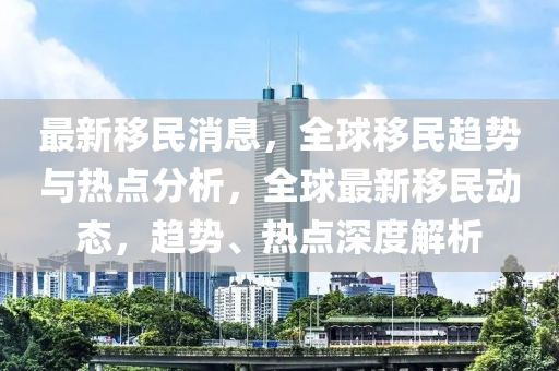 最新移民消息，全球移民趋势与热点分析，全球最新移民动态，趋势、热点深度解析