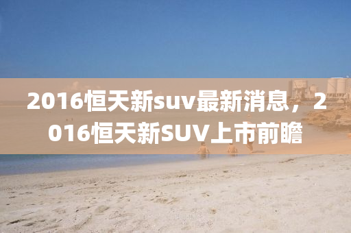 2016恒天新suv最新消息，2016恒天新SUV上市前瞻