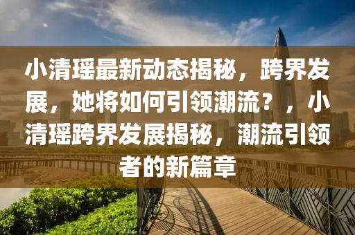 小清瑶最新动态揭秘，跨界发展，她将如何引领潮流？，小清瑶跨界发展揭秘，潮流引领者的新篇章