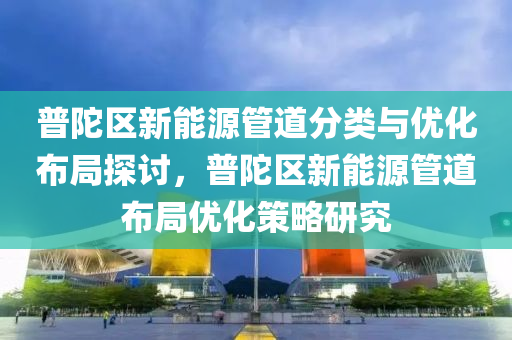 普陀区新能源管道分类与优化布局探讨，普陀区新能源管道布局优化策略研究