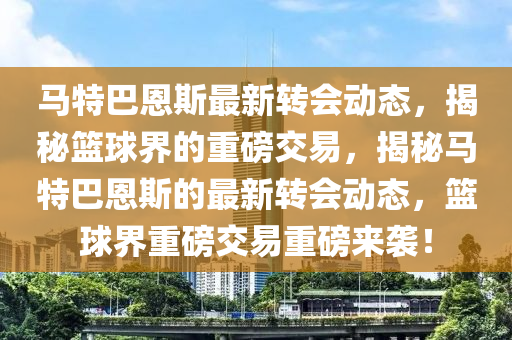 马特巴恩斯最新转会动态，揭秘篮球界的重磅交易，揭秘马特巴恩斯的最新转会动态，篮球界重磅交易重磅来袭！