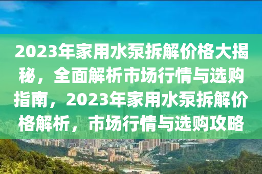 2023年家用水泵拆解价格大揭秘，全面解析市场行情与选购指南，2023年家用水泵拆解价格解析，市场行情与选购攻略