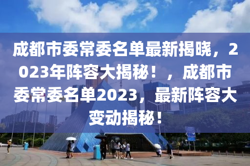 成都市委常委名单最新揭晓，2023年阵容大揭秘！，成都市委常委名单2023，最新阵容大变动揭秘！