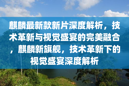 麒麟最新款新片深度解析，技术革新与视觉盛宴的完美融合，麒麟新旗舰，技术革新下的视觉盛宴深度解析