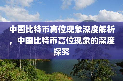 中国比特币高位现象深度解析，中国比特币高位现象的深度探究