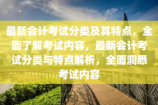 最新会计考试分类及其特点，全面了解考试内容，最新会计考试分类与特点解析，全面洞悉考试内容