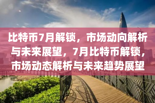 比特币7月解锁，市场动向解析与未来展望，7月比特币解锁，市场动态解析与未来趋势展望