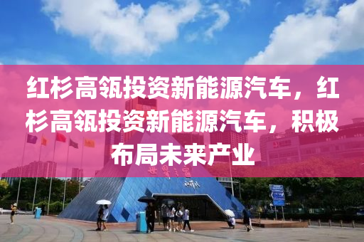 红杉高瓴投资新能源汽车，红杉高瓴投资新能源汽车，积极布局未来产业