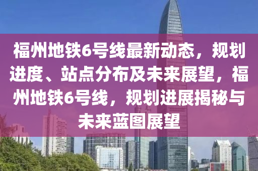 福州地铁6号线最新动态，规划进度、站点分布及未来展望，福州地铁6号线，规划进展揭秘与未来蓝图展望