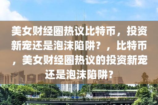 美女财经圈热议比特币，投资新宠还是泡沫陷阱？，比特币，美女财经圈热议的投资新宠还是泡沫陷阱？