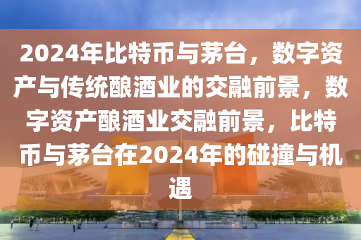 2024年比特币与茅台，数字资产与传统酿酒业的交融前景，数字资产酿酒业交融前景，比特币与茅台在2024年的碰撞与机遇